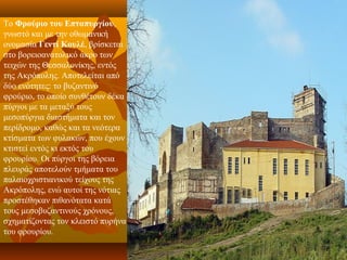 Το Φρούριο του Επταπυργίου, 
γνωστό και με την οθωμανική 
ονομασία Γεντί Κουλέ, βρίσκεται 
στο βορειοανατολικό άκρο των 
τειχών της Θεσσαλονίκης, εντός 
της Ακρόπολης. Αποτελείται από 
δύο ενότητες: το βυζαντινό 
φρούριο, το οποίο συνθέτουν δέκα 
πύργοι με τα μεταξύ τους 
μεσοπύργια διαστήματα και τον 
περίδρομο, καθώς και τα νεότερα 
κτίσματα των φυλακών, που έχουν 
κτιστεί εντός κι εκτός του 
φρουρίου. Οι πύργοι της βόρεια 
πλευράς αποτελούν τμήματα του 
παλαιοχριστιανικού τείχους της 
Ακρόπολης, ενώ αυτοί της νότιας 
προστέθηκαν πιθανότατα κατά 
τους μεσοβυζαντινούς χρόνους, 
σχηματίζοντας τον κλειστό πυρήνα 
του φρουρίου.
 