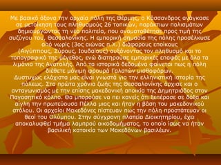 Με βασικό άξονα την αρχαία πόλη της Θέρμης, ο Κάσσανδρος ανάγκασε
   σε μετοίκηση τους πληθυσμούς 26 τοπικών, παράκτιων πολισμάτων
    δημιουργώντας τη νέα πολιτεία, που ονοματοθέτησε προς τιμή της
συζύγου του, Θεσσαλονίκης. Η εμπορική σημασία της πόλης προσέλκυσε
            από νωρίς (3ος αιώνας π.Χ.) διάφορους εποίκους
    (Αιγύπτιους, Σύρους, Ιουδαίους) αυξάνοντας τον πληθυσμό και το
 τοπογραφικό της μέγεθος, ενώ διατηρούσε εμπορικές επαφές με όλα τα
  λιμάνια της Ανατολής. Από τα ιστορικά δεδομένα φαίνεται πως η πόλη
              διέθετε μόνιμη φρουρά Γαλατών μισθοφόρων.
  Δυστυχώς ελάχιστα μας είναι γνωστά για την ελληνιστική ιστορία της
     πόλεως. Στα πρώτα χρόνια ζωής της Θεσσαλονίκης άρχισε και ο
 ανταγωνισμός με την επίσης μακεδονική αποικία της Δημητριάδος στον
Παγασητικό κόλπο. Θα μπορούσε να πει κανείς ότι ξεπέρασε σε δόξα και
   αίγλη την πρωτεύουσα Πέλλα μιας και ήταν η βάση του μακεδονικού
  στόλου. Οι αρχαίοι Μακεδόνες πίστευαν πως την πόλη προστάτευαν οι
      θεοί του Ολύμπου. Στην σύγχρονη πλατεία Διοικητηρίου, έχει
   αποκαλυφθεί τμήμα λαμπρού οικοδομήματος, το οποίο ίσως να ήταν
               βασιλική κατοικία των Μακεδόνων βασιλέων.
 