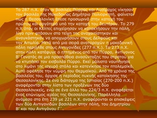 Το 287 π.Χ. όταν οι βασιλείς Πύρρος και Λυσίμαχος νίκησαν
τον βασιλέα της Μακεδονίας Δημήτριο Πολιορκητή, φαίνεται
πως η Θεσσαλονίκη έπεσε προσωρινά στην κατοχή του
πρώτου και αργότερα υπό την κατοχή του δευτέρου. Το 279
π.Χ όταν οι Κέλτες επιχείρησαν να κατακτήσουν την πόλη,
λίγο πριν φτάσουν στα τείχη της αναχαιτίστηκαν και
αναγκάστηκαν να αποχωρήσουν στους Δελφούς και
την Αιτωλία. Μετά από μια σειρά αναταραχών η μακεδονική
πόλη περιήλθε στους Αντιγονίδες (277 π.Χ.). Το 273 π.Χ.
στην πόλη κατέφυγε ο ηττημένος από τον Πύρρο, Αντίγονος
Β' Γονατάς σε μια προσπάθεια ανασύνταξης του στρατού για
να κτυπήσει τον εισβολέα Πύρρο. Εκεί μάλιστα ναυπήγησε
στο λιμάνι της ισχυρό στόλο και κατενίκησε τον πτολεμαϊκό.
Αυτό οφέλησε την νύμφη του Θερμαϊκού. Από τα χρόνια της
βασιλείας του, άρχισε η περίοδος πυκνής κατοίκησης της
Θεσσαλονίκης. Σε ένα διάταγμα της Ιστιαίας (270-200 π.Χ.)
αναφέρονται στην λίστα των προξένων της δύο
Θεσσαλονικείς, ενώ σε ένα άλλο του 224/3 π.Χ. αναφέρεται
ένας επώνυμος ιερέας της Θεσσαλονίκης. Παράλληλα
ανάμεσα στα έτη 239 με 221 π.Χ. αναφέρονται οι επισκέψεις
των δύο Αντιγονιδών βασιλέων στην πόλη, του Δημητρίου
Β' και του Αντιγόνου Γ΄.
 
