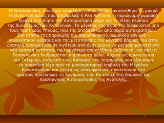 Η Θεσσαλονίκη, όπως και ολόκληρη η Μακεδονία, ακολούθησε τη μακρά
 περίοδο ευημερίας που διασφάλιζε η Pax Romana, η περιώνυμη ρωμαϊκή
      ειρήνη που διήπε την Αυτοκρατορία μέχρι και το τέλος περίπου
της δυναστείας των Αντωνίνων. Το μέγεθος της αξίας της διαφαίνεται από
 τους τιμητικούς τίτλους, που της αποδόθηκαν από σειρά αυτοκρατόρων.
     Στο στάδιο της παρακμής του παραδοσιακού ρωμαϊκού εθνικού -
 παγανιστικού κράτους και της μετατόπισης του κέντρου βάρους του στην
ανατολή προκειμένου σε λιγότερο από έναν αιώνα να μετασχηματιστεί στη
  νέα κρατική οντότητα, που αργότερα αποκλήθηκε βυζαντινή, και πάλι η
   Θεσσαλονίκη διαδραμάτισε σημαίνοντα ρόλο. Αρχικά ως πρωτεύουσα
   του Γαλερίου, ενός από τους Καίσαρες της τετραρχίας που εξουσίασε
      το imperium λίγο πριν τη μονοκρατορική επιβολή του Μεγάλου
        Κωνσταντίνου και έπειτα ως υποψήφια νέα πρωτεύουσα του
     κράτους προτύπωσε τη δυναμική, που θα ενείχε στη διάρκεια της
                Χριστιανικής Αυτοκρατορίας της Ανατολής.
 