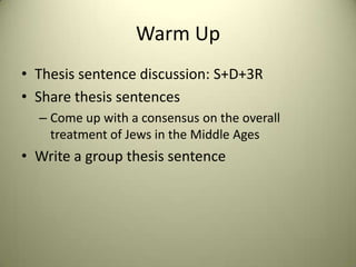 Warm Up Thesis sentence discussion: S+D+3R Share thesis sentences Come up with a consensus on the overall treatment of Jews in the Middle Ages Write a group thesis sentence 