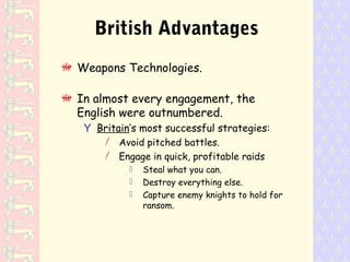 British Advantages
Weapons Technologies.
In almost every engagement, the
English were outnumbered.
Y Britain’s most successful strategies:
/ Avoid pitched battles.
/ Engage in quick, profitable raids
 Steal what you can.
 Destroy everything else.
 Capture enemy knights to hold for
ransom.
 