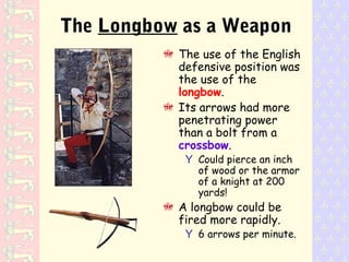 The use of the English
defensive position was
the use of the
longbow.
Its arrows had more
penetrating power
than a bolt from a
crossbow.
Y Could pierce an inch
of wood or the armor
of a knight at 200
yards!
A longbow could be
fired more rapidly.
Y 6 arrows per minute.
The Longbow as a Weapon
 