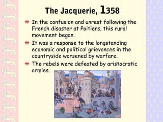 The Jacquerie, 1358
In the confusion and unrest following the
French disaster at Poitiers, this rural
movement began.
It was a response to the longstanding
economic and political grievances in the
countryside worsened by warfare.
The rebels were defeated by aristocratic
armies.
 