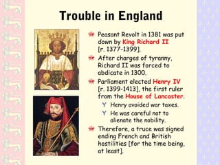 Trouble in England
Peasant Revolt in 1381 was put
down by King Richard II
[r. 1377-1399].
After charges of tyranny,
Richard II was forced to
abdicate in 1300.
Parliament elected Henry IV
[r. 1399-1413], the first ruler
from the House of Lancaster.
Y Henry avoided war taxes.
Y He was careful not to
alienate the nobility.
Therefore, a truce was signed
ending French and British
hostilities [for the time being,
at least].
 