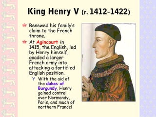 King Henry V (r. 1412-1422)
Renewed his family’s
claim to the French
throne.
At Agincourt in
1415, the English, led
by Henry himself,
goaded a larger
French army into
attacking a fortified
English position.
Y With the aid of
the dukes of
Burgundy, Henry
gained control
over Normandy,
Paris, and much of
northern France!
 