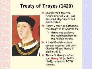 Treaty of Troyes (1420)
Charles VI’s son [the
future Charles VII], was
declared illegitimate and
disinherited.
Henry V married Catherine,
the daughter of Charles VI.
Y Henry was declared
the legitimate heir to
the French throne!
A final English victory
seemed assured, but both
Charles VI and Henry V
died in 1422.
This left Henry’s infant
son, Henry VI [r. 1422-
1461], to inherit BOTH
thrones.
 