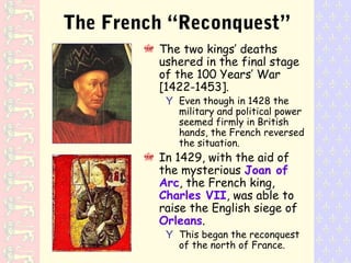 The French “Reconquest”
The two kings’ deaths
ushered in the final stage
of the 100 Years’ War
[1422-1453].
Y Even though in 1428 the
military and political power
seemed firmly in British
hands, the French reversed
the situation.
In 1429, with the aid of
the mysterious Joan of
Arc, the French king,
Charles VII, was able to
raise the English siege of
Orleans.
Y This began the reconquest
of the north of France.
 