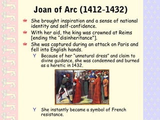 Joan of Arc (1412-1432)
She brought inspiration and a sense of national
identity and self-confidence.
With her aid, the king was crowned at Reims
[ending the “disinheritance”].
She was captured during an attack on Paris and
fell into English hands.
Y Because of her “unnatural dress” and claim to
divine guidance, she was condemned and burned
as a heretic in 1432.
Y She instantly became a symbol of French
resistance.
 