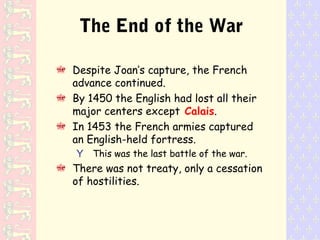 The End of the War
Despite Joan’s capture, the French
advance continued.
By 1450 the English had lost all their
major centers except Calais.
In 1453 the French armies captured
an English-held fortress.
Y This was the last battle of the war.
There was not treaty, only a cessation
of hostilities.
 