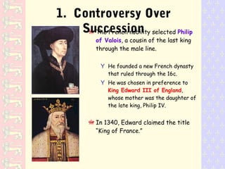 The French nobility selected Philip
of Valois, a cousin of the last king
through the male line.
Y He founded a new French dynasty
that ruled through the 16c.
Y He was chosen in preference to
King Edward III of England,
whose mother was the daughter of
the late king, Philip IV.
In 1340, Edward claimed the title
“King of France.”
1. Controversy Over
Succession
 
