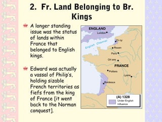 2. Fr. Land Belonging to Br.
Kings
A longer standing
issue was the status
of lands within
France that
belonged to English
kings.
Edward was actually
a vassal of Philip’s,
holding sizable
French territories as
fiefs from the king
of France [it went
back to the Norman
conquest].
 
