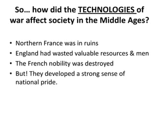 So… how did the TECHNOLOGIES of
war affect society in the Middle Ages?

•   Northern France was in ruins
•   England had wasted valuable resources & men
•   The French nobility was destroyed
•   But! They developed a strong sense of
    national pride.
 
