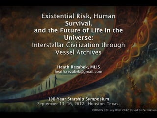 Existential Risk, Human
             Survival,
 and the Future of Life in the
            Universe:
Interstellar Civilization through
        Vessel Archives

          Heath Rezabek, MLIS
         heath.rezabek@gmail.com




      100 Year Starship Symposium
 September 13-16, 2012. Houston, Texas.
                           ORIGINS / © Lucy West 2012 / Used by Permission
 
