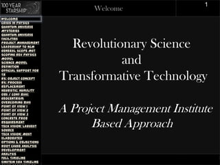 1
                               Welcome
Welcome
Crisis in Physics
Quantum Universe
Mysteries
Quantum Universe
Facilities
Project Management
Leadership to NCM
General Scope Mgt
                          Revolutionary Science
Scoping Rev Physics
Model
Science Model
Definition
                                   and
Official Support for
TR
RS: Object Concept
RS: Process
                        Transformative Technology
Replacement
Heuristic: Humility
Obs / Conf Bias:
Geocentrism
Overcoming Bias
Point of View 1
Point of View 2
Point of View 3
                        A Project Management Institute
Concrete Prob
Requirement
Tech Vision: Largest
Source
                              Based Approach
Tech Vision: Most
Elaborated
Options & Objections
Root Cause Analysis
Development
Analysis
Full Timeline
Einstein Era Timeline                      PR OJECT MANAGEMENT
 