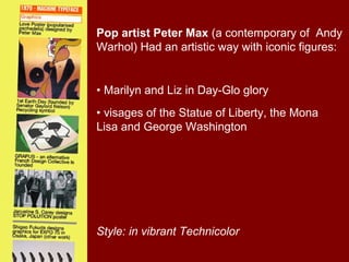 Pop artist Peter Max (a contemporary of Andy
Warhol) Had an artistic way with iconic figures:


• Marilyn and Liz in Day-Glo glory
• visages of the Statue of Liberty, the Mona
Lisa and George Washington




Style: in vibrant Technicolor
 