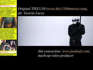 Original THX1138 (www.thx1138thmovie.com),
dir. George Lucas




            this concoction: www.justinalt.com,
            mash-up video producer
 
