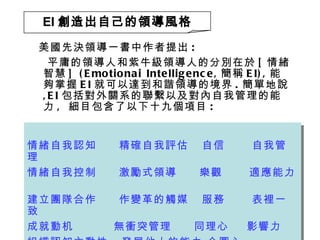 美國先決領導一書中作者提出 : 平庸的領導人和紫牛級領導人的分別在於 [ 情緒智慧 ] (Emotionai Intelligence, 簡稱 EI), 能夠掌握 EI 就可以達到和諧領導的境界 . 簡單地說 ,EI 包括對外關系的聯繫以及對內自我管理的能力 ,  細目包含了以下十九個項目 : EI 創造出自己的領導風格 情緒自我認知  精確自我評估  自信  自我管理  情緒自我控制  激勵式領導  樂觀  適應能力  建立團隊合作  作變革的觸媒  服務  表裡一致  成就動机  無衝突管理  同理心  影響力 組織認知主動性  發展他人的能力 企圖心  