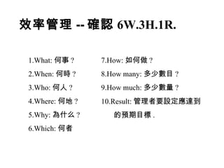效率管理 -- 確認 6W.3H.1R. 1.What: 何事 ? 2.When: 何時 ? 3.Who: 何人 ? 4.Where: 何地 ? 5.Why: 為什么 ? 6.Which: 何者 7.How: 如何做 ? 8.How many: 多少數目 ? 9.How much: 多少數量 ? 10.Result: 管理者要設定應達到 的預期目標 . 