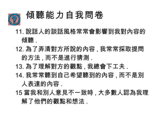 傾聽能力自我問卷 11. 說話人的談話風格常常會影響到我對內容的傾聽 . 12. 為了弄清對方所說的內容 , 我常常採取提問的方法 , 而不是進行猜測 . 13. 為了理解對方的觀點 , 我總會下工夫 . 14. 我常常聽到自己希望聽到的內容 , 而不是別人表達的內容 . 15 當我和別人意見不一致時 , 大多數人認為我理解了他們的觀點和想法 . 