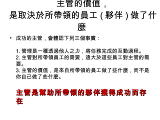 主管的價值， 是取決於所帶領的員工 ( 夥伴 ) 做了什麼  成功的主管，會體認下列三個事實： 1. 管理是一種透過他人之力，將任務完成的互動過程。 2. 主管對所帶領員工的需要，遠大於這些員工對主管的需要。 3. 主管的價值，是來自所帶領的員工做了些什麼，而不是你自己做了些什麼。 主管是幫助所帶領的夥伴獲得成功而存在  