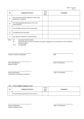 FORM : 101/01-F07
REV : 1
No Assignment features
 or
X or
N/A
Comments
9.
Are assessment criteria/ expected evidence clear
and known to students?
10.
Are marking/grading descriptors shown and
contextualised?
11. Is the deadline realistic for this assessment?
12. Is assignment free from bias?
13. Any specific comments on questions/tasks.
Note:  assessment has this feature
X assessment does not have this feature (comment/ suggestion to overcome this, to be included by
internal verifier)
N/A not applicable
Assessor’s Name and Signature Date
Name and Signature Date of Verification
Internal Verifier
Name and Signature Date of Verification
Lead Officer, Assessment Committee
( B ) Use by English Language Centre.
No Assignment features
 or
X or
N/A
Comments
1. No grammatical, punctuation errors and etc.
Name and Signature Date of Verification
English Language Centre
 