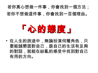 若你真心想做一件事，你會找到一個方法； 若你不想做這件事，你會找到一百個理由。   在人生的旅途中，無論扮演何種角色，只要能誠懇面對自己，跟自己的生活有足夠的對話，就能在紛亂的感受中找到對自己有用的方向。 「心的態度」   