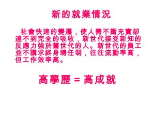 新的就業情況 社會快速的變遷，使人需不斷充實卻達不到完全的吸收，新世代接受新知的反應力強於舊世代的人。新世代的員工並不講求終身聘任制，往往流動率高，但工作效率高。 高學歷 = 高成就 