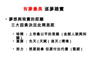 有夢最美  逐夢踏實  夢想與現實的距離 三大因素決定此間差距   時間  :  上帝最公平的恩賜  ( 金脈人脈與知識 ) 資源  :  先天 ( 天賦 )  後天 ( 環境 ) 努力  :  想要就拿 但要付出代價  ( 聖經 ) 