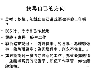 找尋自己的方向 思考 5 秒鐘，能說出自己最想要從事的工作嗎？ 365 行，行行自已作狀元 興趣 + 專長 = 終生工作 郭台銘曾說過：「為錢做事，容易累；為理想做事，能夠耐風寒；為興趣做事，則永不倦怠。」 如果能找到一份適才適所的工作，充奮發揮熱情，並獲得高度的成就感，即使工作辛苦，你也無怨無悔。 
