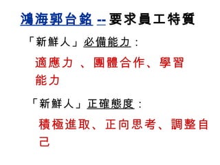 鴻海郭台銘 -- 要求員工特質 「新鮮人」 必備能力 ： 適應力 、團體合作、學習能力 「新鮮人」 正確態度 ： 積極進取、正向思考、調整自己  