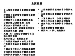 中山管理教育基金會諮詢輔導顧問 經濟部企業經營管理顧問協會諮詢輔導顧問 經濟部中小企業處榮譽指導員 公爵大飯店連鎖機構 - 經理 麗舍宮江浙菜餐廳 - 經理 SOGO 俱樂部 - 營運籌備部協理 來格法式西餐 - 經理 美國 NGH 催眠協會授證合格催眠心理諮商師 漢來大飯店 - 餐飲部主管 行政院勞委會員工協助方案師 行政院勞委會社會專業社工訓練師 台灣創意設計中心諮詢輔導顧問 幸福創業微利貸款計畫創業顧問 企業訓練聯絡網人力資源發展服務團顧問 大陸國務院發展研究中心訪問教授 大陸清華大學醫藥經營管理所教授 大葉大學企管、休管系副教授 高苑科技大學企管系助理教授 建國科技大學產學訓中心講座教授 日本產經協會 MTP 講師 職訓局 3 C 核心職能講師 主要經歷 