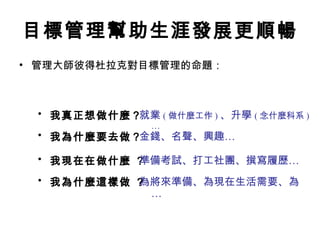 目標管理幫助生涯發展更順暢 管理大師彼得杜拉克對目標管理的命題： 我真正想做什麼？   我為什麼要去做？  我現在在做什麼 ？  我為什麼這樣做 ？  就業 ( 做什麼工作 ) 、升學 ( 念什麼科系 )… 金錢、名聲、興趣…   為將來準備、為現在生活需要、為…  準備考試、打工社團、撰寫履歷…  