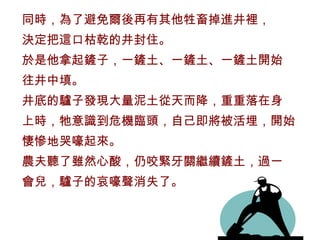 同時，為了避免爾後再有其他牲畜掉進井裡， 決定把這口枯乾的井封住。 於是他拿起鏟子，一鏟土、一鏟土、一鏟土開始 往井中填。 井底的驢子發現大量泥土從天而降，重重落在身 上時，牠意識到危機臨頭，自己即將被活埋，開始 悽慘地哭嚎起來。 農夫聽了雖然心酸，仍咬緊牙關繼續鏟土，過一 會兒，驢子的哀嚎聲消失了。 