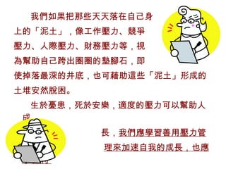 我們如果把那些天天落在自己身 上的「泥土」，像工作壓力、競爭 壓力、人際壓力、財務壓力等，視 為幫助自己跨出圈圈的墊腳石，即 使掉落最深的井底，也可藉助這些「泥土」形成的 土堆安然脫困。 生於憂患，死於安樂，適度的壓力可以幫助人成 長， 我們應學習善用壓力管 理來加速自我的成長，也應學習利  用壓力管理來督促生命的成長。 