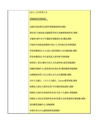 2011.10 管理人生


相關講座授課經驗：



高雄市政府教育局教學策略聯盟專任講師


教育部/全國南區高級職業學校生涯輔導教師研習/講師


青輔會/國中青少年職能培訓輔導計畫/職涯講師


中國青年創業協會總會/NPO 人才培訓計畫/特聘講師


勞委會職訓局/公立&私立就業服務人員在職訓練/講師


勞委會職訓局/青年就業達人研習班/特聘講師


經濟部工業局/數位內容人才培訓專案/就業專題講師


退輔會訓練中心/就業專長培訓計畫/職場趨勢專題講師


高雄縣政府勞工局/公務人員人員在職訓練/講師


104人力銀行、1111人力銀行、Career就業情報/講座

財團法人婦女文教基金會/青年職涯發展講座/講師


財團法人純青社會福利基金會/美好人生講座/專題講師


財團法人家扶社會福利基金會/照護人員專業倫理在職訓練/講師


臺南職業訓練中心/訓練講師


中國生產力中心顧問師班授課講師
 