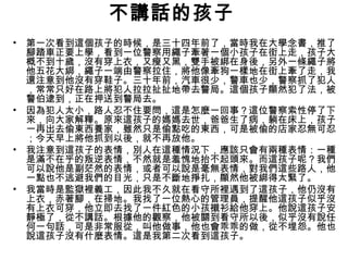 不講話的孩子
• 第一次看到這個孩子的時候，是三十四年前了，當時我在大學念書，推了
腳踏車正要上學，看到一位警察用繩子牽著一個小孩子在街上走，孩子大
概不到十歲，沒有穿上衣，又瘦又黑，雙手被綁在身後，另外一條繩子將
他五花大綁，繩子一端由警察拉住，將他像牽狗一樣地在街上牽了走，我
還注意到他沒有穿鞋子。三十年前，汽車很少，警車也少，警察抓了犯人
，常常只好在路上將犯人拉拉扯扯地帶去警局。這個孩子顯然犯了法，被
警伯逮到，正在押送到警局去。
• 因為犯人太小，路人忍不住要問，這是怎麼一回事？這位警察索性停了下
來，向大家解釋。原來這孩子的媽媽去世，爸爸生了病，躺在床上，孩子
一再出去偷東西養家，雖然只是偷點吃的東西，可是被偷的店家忍無可忍
；今天早上將他抓到以後，就不再放他。
• 我注意到這孩子的表情，別人在這種情況下，應該只會有兩種表情：一種
是滿不在乎的叛逆表情，不然就是羞愧地抬不起頭來。而這孩子呢？我們
可以說他是副茫然的表情，或者可以說是毫無表情，對我們這些路人，他
一點也不逃避我們的目光，只是不斷地掙扎，顯然他被綁得太緊了。
• 我當時是監獄裡義工，因此我不久就在看守所裡遇到了這孩子，他仍沒有
上衣，赤著腳，在掃地。我找了一位熱心的管理員，提醒他這孩子似乎沒
有上衣可穿，他立即去找了一件紅色的小孩襯衫給他穿上。他說這孩子安
靜極了，從不講話。根據他的觀察，他被關到看守所以後，似乎沒有說任
何一句話，可是非常服從，叫他做事，他也會乖乖的做，從不埋怨。他也
說這孩子沒有什麼表情。這是我第二次看到這孩子。
 