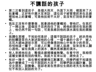 不講話的孩子
• 第二次看到這孩子，是個大雨天，外面下大雨，裡面來了大
批蒼蠅，正好有什麼大官來訪，這位孩子被管理抓來在走廊
裡拍地上的蒼蠅，可是他技術不太好，並沒有打到很多的蒼
蠅。
• 我反正沒有什麼事做，就拿過他的蒼蠅拍，替他打。在我打
了一陣以後，這個孩子忽然抱住了我，將他的頭伏在我的肩
上，他仍然不說一句話，可是我感到他的淚水滴在我的肩膀
上。
• 我蹲在那裡，不知如何是好，這個不說話的孩子，終於用他
的肢體語言向大家述說他的心情，一個十歲的小孩子，被人
五花大綁地遊街示眾，可以想像得到他心中有多少的悲苦。
恐怕他這一輩子，只被人打罵，只被人追趕，從來沒有人關
心過他。留在我肩上的淚水，顯然是感激的淚水。
• 有人來將他拉走，整個走廊裡鴉雀無聲。在看守所，我相信
這種安靜是特別的情形。我趁大官來以前，趕快走了。
• 有好一陣子，我在學校裡變得沉默寡言。同學們都不知道我
為什麼變成了一位不說話的大孩子，同學們談出國計畫、談
交女朋友、談舞會。我卻老是在想那位生病的老先生和他那
位不和別人說話的兒子。
 