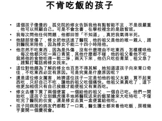 不肯吃飯的孩子
• 這個孩子傻傻的，孤兒院的修女告訴我他有點智能不足，不是很嚴重
，他可以照顧自己。可是不會念書，在學校裡念的是啟智班。
• 我每次問他任何問題，他都回答「不知道」，真把我氣得半死。
• 他腿部受傷了，修女把他送進了醫院，他的祖父是他的唯一親人，趕
到醫院來陪他，因為修女不能二十四小時陪他。
• 他忽然不吃東西，因為是外傷，沒有什麼理由不吃東西，怎樣樣哄他
，每次他都只吃一兩口青菜，其他什麼都不碰，他的祖父看他不吃，
就將他的食物吃得一乾二淨，兩天下來，他仍只吃些青菜，祖父急了
，趕緊打電話將修女找來。
• 這位對他頗為了解的修女也百思不得其解，她知道這孩子向來胃口奇
佳，不吃東西必定有原因。可是究竟是什麼原因呢？
• 還是這位修女厲害，她猜這位孩子一定是怕他的祖父太窮，買不起東
西吃，只好自己不吃，讓他的祖父吃個痛快。他祖父果真吃了，這下
他更加相信只有自己挨餓才能使祖父有東西吃。
• 修女去樓下買了兩個便當，一個給他的祖父，一個自己吃。他們一開
始吃，這孩子立刻餓虎撲羊地將醫院送來的飯菜搶來大吃特吃，不僅
吃完了醫院的伙食，還是修女去買一盒便當給他吃。
• 孩子同病房的病友們都鬆了一口氣，醫生護士都來看他吃飯，房裡幾
乎要開一個慶祝會。
 