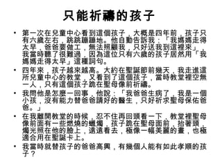 只能祈禱的孩子
• 第一次在兒童中心看到這個孩子，大概是四年前，孩子只
有六歲左右，跳跳蹦蹦地。他自動告訴我：「我媽媽走得
太早，爸爸要做工，無法照顧我，只好送我到這裡來」，
我當時聽了很難過，因為這位只有六歲的孩子居然用「我
媽媽走得太早」這種詞句。
• 四年來，孩子越來越高。大約在聖誕節前幾天，我走進這
所兒童中心的教堂，又看到了這個孩子，當時教堂裡空無
一人，只有這個孩子跪在聖母像前祈禱。
• 我問他是怎麼一回事，他說：「我爸爸生病了，我是一個
小孩，沒有能力替爸爸請好的醫生，只好祈求聖母保佑爸
爸。」
• 在我離開教堂的時候，忍不住再回頭看一下，教堂裡聖母
像前面有一些燃燒的蠟燭，孩子跪在聖母面前，抬著頭，
燭光照在他的臉上，遠遠看去，極像一幅美麗的畫，也極
適合用在聖誕卡上。
• 我當時就替孩子的爸爸高興，有幾個人能有如此孝順的孩
子？
 