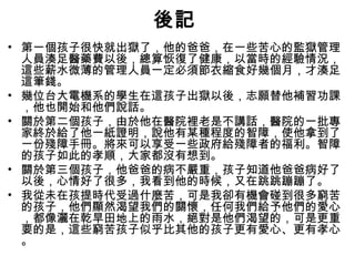 後記
• 第一個孩子很快就出獄了，他的爸爸，在一些苦心的監獄管理
人員湊足醫藥費以後，總算恢復了健康，以當時的經驗情況，
這些薪水微薄的管理人員一定必須節衣縮食好幾個月，才湊足
這筆錢。
• 幾位台大電機系的學生在這孩子出獄以後，志願替他補習功課
，他也開始和他們說話。
• 關於第二個孩子，由於他在醫院裡老是不講話，醫院的一批專
家終於給了他一紙證明，說他有某種程度的智障，使他拿到了
一份殘障手冊。將來可以享受一些政府給殘障者的福利。智障
的孩子如此的孝順，大家都沒有想到。
• 關於第三個孩子，他爸爸的病不嚴重，孩子知道他爸爸病好了
以後，心情好了很多，我看到他的時候，又在跳跳蹦蹦了。
• 我從未在孩提時代受過什麼苦，可是我卻有機會碰到很多窮苦
的孩子，他們顯然渴望我們的關懷，任何我們給予他們的愛心
，都像灑在乾旱田地上的雨水，絕對是他們渴望的，可是更重
要的是，這些窮苦孩子似乎比其他的孩子更有愛心、更有孝心
。
 