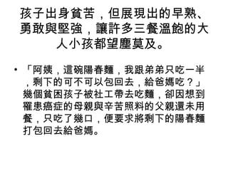 孩子出身貧苦，但展現出的早熟、
勇敢與堅強，讓許多三餐溫飽的大
人小孩都望塵莫及。
• 「阿姨，這碗陽春麵，我跟弟弟只吃一半
，剩下的可不可以包回去，給爸媽吃？」
幾個貧困孩子被社工帶去吃麵，卻因想到
罹患癌症的母親與辛苦照料的父親還未用
餐，只吃了幾口，便要求將剩下的陽春麵
打包回去給爸媽。
 