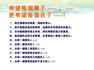 希望每個學子 ---- 。 ---
更希望每個孩子 ----!
一、現在都能快快樂樂，健康有愛心。一、現在都能快快樂樂，健康有愛心。
二、每天都能自動自發學習，並擁有各項帶得走的能力。二、每天都能自動自發學習，並擁有各項帶得走的能力。
三、未來都能擁有獨立思考、解決問題的能力和勇氣。三、未來都能擁有獨立思考、解決問題的能力和勇氣。
四、養成擁有良好生活習慣，及尊重他人善解人意的心。四、養成擁有良好生活習慣，及尊重他人善解人意的心。
五、去做一個對的人五、去做一個對的人 ---!---!
六、去做一個有用的人六、去做一個有用的人 ---!---!
七、去做一個讓人敬重的人七、去做一個讓人敬重的人 ---!---!
八、去做一個會審思自省的人八、去做一個會審思自省的人 ---!---!
九、去做一個知道自已是誰的人九、去做一個知道自已是誰的人 ---!---!
十、去做一個懂得從挫折中長大的人十、去做一個懂得從挫折中長大的人 ---!---!
 