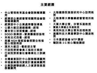 • 中山管理教育基金會諮詢輔導顧
問
• 經濟部企業經營管理顧問協會諮
詢輔導顧問
• 經濟部中小企業處榮譽指導員
• 公爵大飯店連鎖機構 - 經理
• 麗舍宮江浙菜餐廳 - 經理
• SOGO 俱樂部 - 營運籌備部協理
• 來格法式西餐 - 經理
• 美國 NGH 催眠協會授證合格催
眠心理諮商師
• 漢來大飯店 - 餐飲部主管
• 行政院勞委會員工協助方案師
• 行政院勞委會社會專業社工訓練
師
• 台灣創意設計中心諮詢輔導顧問
• 幸福創業微利貸款計畫創業顧問
• 企業訓練聯絡網人力資源發展服
務團顧問
• 大陸國務院發展研究中心訪問教
授
• 大陸清華大學醫藥經營管理所教
授
• 大葉大學企管、休管系副教授
• 實踐大學國企系副教授
• 高苑科技大學企管系助理教授
• 建國科技大學產學訓中心講座教
授
• 日本產經協會 MTP 講師
• 職訓局 3 C 核心職能講師
主要經歷主要經歷
 