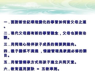 一一 .. 面對新世紀環境變化的學習如何當父母之道面對新世紀環境變化的學習如何當父母之道
。。
二二 .. 現代父母應有新的學習觀念，父母也要做功現代父母應有新的學習觀念，父母也要做功
課。課。
三三 .. 用同理心陪伴孩子成長的需要與趨向。用同理心陪伴孩子成長的需要與趨向。
四四 .. 親子關係不溝通親子關係不溝通 ,, 情緒管理是家庭必修的課情緒管理是家庭必修的課
目。目。
五五 .. 用智慧傳承方式和孩子建立共同天堂。用智慧傳承方式和孩子建立共同天堂。
六六 .. 教育運用要訣教育運用要訣 == 五教準則。五教準則。
 