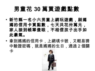 男童花 30 萬買遊戲點數
• 新竹縣一名小六男童上網玩遊戲，刷媽
媽的信用卡買點數，七天共花卅萬元，
家人接到帳單傻眼，不相信孩子出手如
此豪氣。
• 拿到媽媽的信用卡，上網填卡號，又輕易猜
中驗證密碼，就是媽媽的生日，通過 2 個關
卡
 