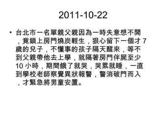 　 2011-10-22
• 台北市一名單親父親因為一時失意想不開
，竟鎖上房門燒炭輕生，狠心留下一個才 7
歲的兒子，不懂事的孩子隔天醒來，等不
到父親帶他去上學，就隔著房門伴屍至少
10 小時，期間餓了就哭，哭累就睡，一直
到學校老師察覺異狀報警，警消破門而入
，才緊急將男童安置。
 