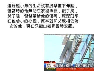 還好趙小弟的生命沒有提早畫下句點，
但當時的他無助在家裡徘徊，餓了哭，
哭了睡，爸爸帶給他的傷痛，深深刻印
在他幼小的心裡，原本就和父親相依為
命的他，現在只能由老師暫時安置。
 