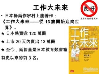 日本暢銷作家村上龍著作： 《工作大未來——從 13 歲開始迎向世界》 。  ★ 日本熱賣逾 120 萬冊 ★ 上市 20 天內賣出 13 萬冊 ★ 至今，銷售量是日本教育類書籍 有史以來的前 3 名。 工作大未來 