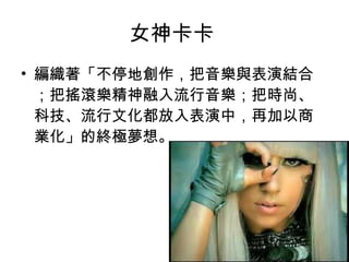 女神卡卡  編織著「不停地創作，把音樂與表演結合；把搖滾樂精神融入流行音樂；把時尚、科技、流行文化都放入表演中，再加以商業化」的終極夢想。  